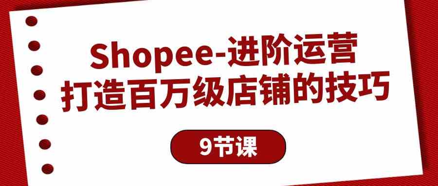 Shopee进阶运营：打造百万级店铺的技巧（9节课）-氕氕