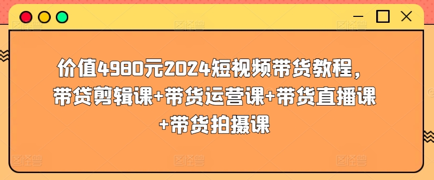 价值4980元2024短视频带货教程，带贷剪辑课+带货运营课+带货直播课+带货拍摄课-氕氕